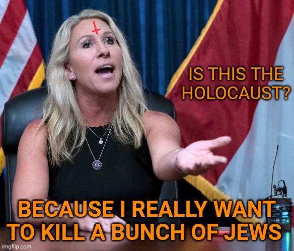 Marjorie Taylor Greene is this the holocaust | IS THIS THE
HOLOCAUST? BECAUSE I REALLY WANT TO KILL A BUNCH OF JEWS † | image tagged in marjorie taylor greene is this the holocaust | made w/ Imgflip meme maker