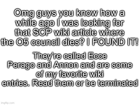 Annon is epic, but so is Ecce Perago | Omg guys you know how a while ago I was looking for that SCP wiki article where the O5 council dies? I FOUND IT! They’re called Ecce Perago and Annon and are some of my favorite wiki entries. Read them or be terminated | image tagged in blank white template,ecce perago,annon,scp,scp wiki | made w/ Imgflip meme maker