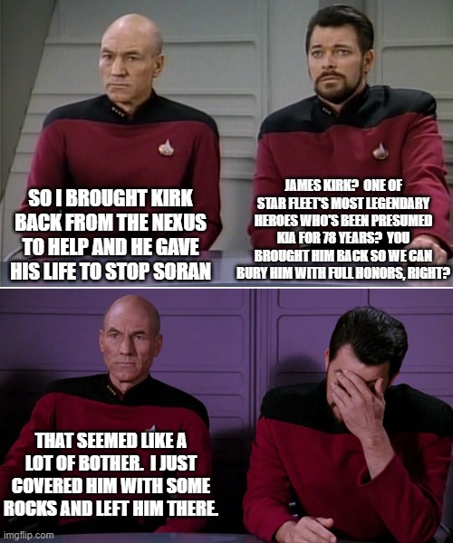 Picard Riker listening to a pun | JAMES KIRK?  ONE OF STAR FLEET'S MOST LEGENDARY HEROES WHO'S BEEN PRESUMED KIA FOR 78 YEARS?  YOU BROUGHT HIM BACK SO WE CAN BURY HIM WITH FULL HONORS, RIGHT? SO I BROUGHT KIRK BACK FROM THE NEXUS TO HELP AND HE GAVE HIS LIFE TO STOP SORAN; THAT SEEMED LIKE A LOT OF BOTHER.  I JUST COVERED HIM WITH SOME ROCKS AND LEFT HIM THERE. | image tagged in picard riker listening to a pun | made w/ Imgflip meme maker