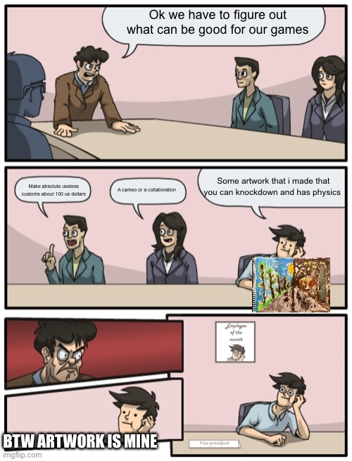 Boardroom Meeting Unexpected Ending |  Ok we have to figure out what can be good for our games; Some artwork that i made that you can knockdown and has physics; Make absolute useless customs about 100 us dollars; A cameo or a collaboration; BTW ARTWORK IS MINE | image tagged in boardroom meeting unexpected ending | made w/ Imgflip meme maker