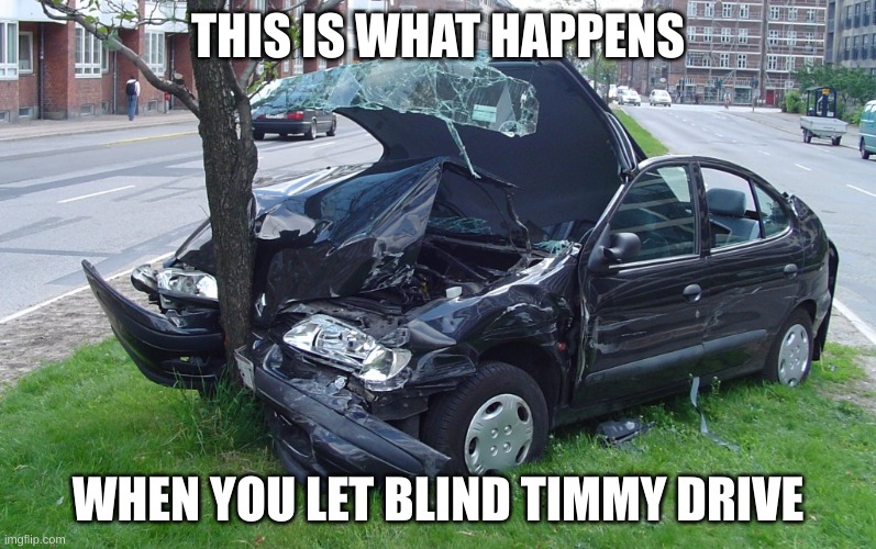 Car Crash | THIS IS WHAT HAPPENS; WHEN YOU LET BLIND TIMMY DRIVE | image tagged in car crash | made w/ Imgflip meme maker