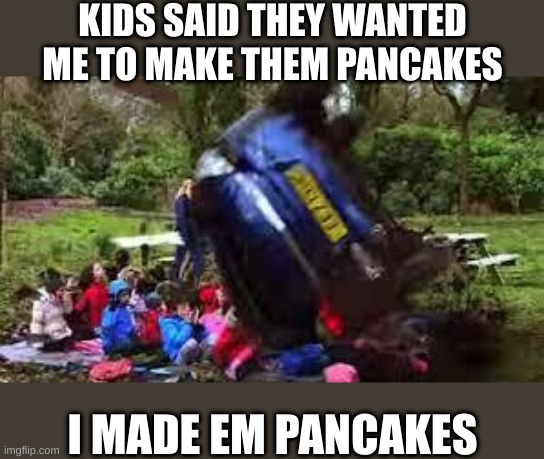 Car crushing children | KIDS SAID THEY WANTED ME TO MAKE THEM PANCAKES; I MADE EM PANCAKES | image tagged in car crushing children | made w/ Imgflip meme maker