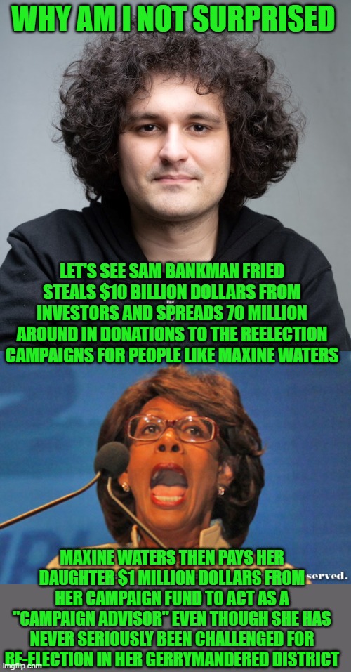 yep | WHY AM I NOT SURPRISED; LET'S SEE SAM BANKMAN FRIED STEALS $10 BILLION DOLLARS FROM INVESTORS AND SPREADS 70 MILLION AROUND IN DONATIONS TO THE REELECTION CAMPAIGNS FOR PEOPLE LIKE MAXINE WATERS; MAXINE WATERS THEN PAYS HER DAUGHTER $1 MILLION DOLLARS FROM HER CAMPAIGN FUND TO ACT AS A "CAMPAIGN ADVISOR" EVEN THOUGH SHE HAS NEVER SERIOUSLY BEEN CHALLENGED FOR RE-ELECTION IN HER GERRYMANDERED DISTRICT | image tagged in sam bankman-fried,maxine waters | made w/ Imgflip meme maker