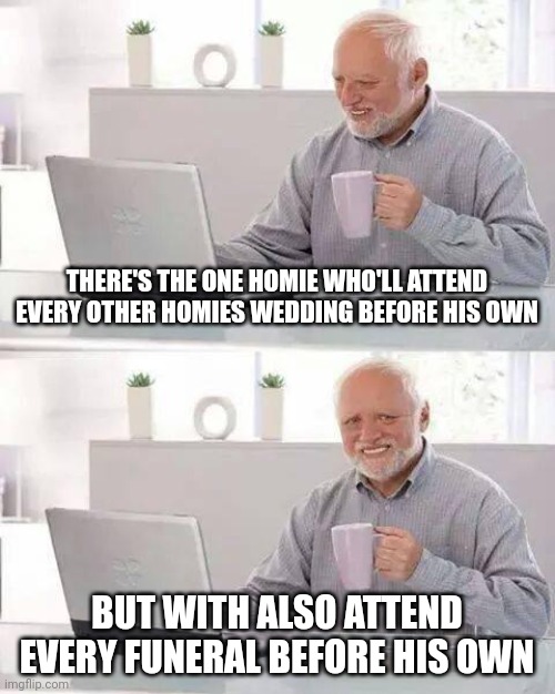 For the record this is specifically in the classic all-dude homie scenario | THERE'S THE ONE HOMIE WHO'LL ATTEND EVERY OTHER HOMIES WEDDING BEFORE HIS OWN; BUT WITH ALSO ATTEND EVERY FUNERAL BEFORE HIS OWN | image tagged in memes,hide the pain harold | made w/ Imgflip meme maker