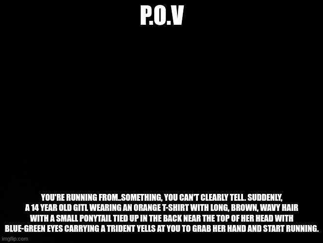 THIS IS A PERCY JACKSON ROLEPLAY. TO BEGIN PLAYING, YOU MUST TAKE THE QUIZ POSTED IN THE COMMENT SECTION. | P.O.V; YOU'RE RUNNING FROM..SOMETHING, YOU CAN'T CLEARLY TELL. SUDDENLY, A 14 YEAR OLD GITL WEARING AN ORANGE T-SHIRT WITH LONG, BROWN, WAVY HAIR WITH A SMALL PONYTAIL TIED UP IN THE BACK NEAR THE TOP OF HER HEAD WITH BLUE-GREEN EYES CARRYING A TRIDENT YELLS AT YOU TO GRAB HER HAND AND START RUNNING. | image tagged in blck,percy jackson,roleplaying | made w/ Imgflip meme maker