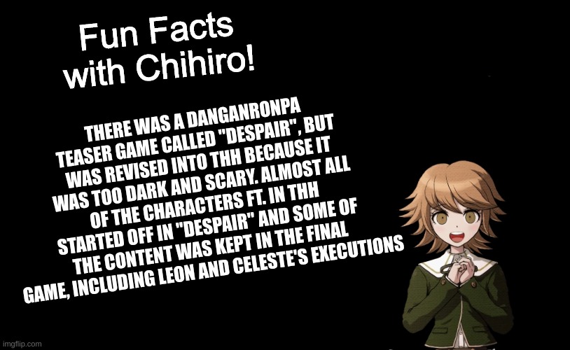 Fun Facts with Chihiro! - DISTRUST (Sorry, got the name wrong!) | THERE WAS A DANGANRONPA TEASER GAME CALLED "DESPAIR", BUT WAS REVISED INTO THH BECAUSE IT WAS TOO DARK AND SCARY. ALMOST ALL OF THE CHARACTERS FT. IN THH STARTED OFF IN "DESPAIR" AND SOME OF THE CONTENT WAS KEPT IN THE FINAL GAME, INCLUDING LEON AND CELESTE'S EXECUTIONS | image tagged in fun facts with chihiro template danganronpa thh | made w/ Imgflip meme maker