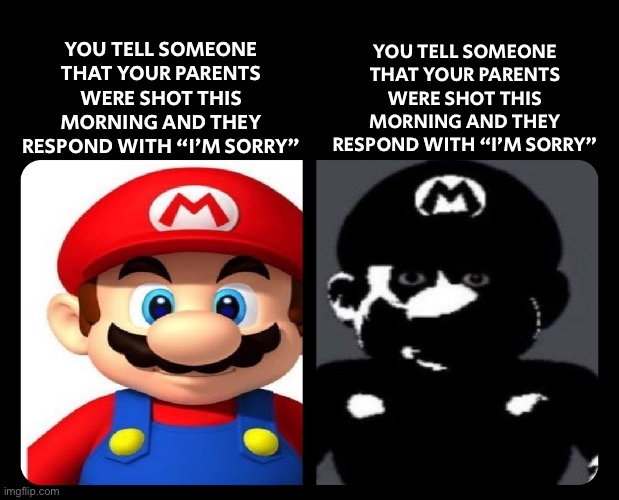 No way | YOU TELL SOMEONE THAT YOUR PARENTS WERE SHOT THIS MORNING AND THEY RESPOND WITH “I’M SORRY”; YOU TELL SOMEONE THAT YOUR PARENTS WERE SHOT THIS MORNING AND THEY RESPOND WITH “I’M SORRY” | image tagged in mario v s dark mario | made w/ Imgflip meme maker