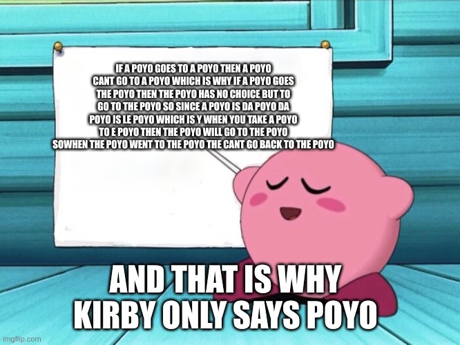 kirby sign | IF A POYO GOES TO A POYO THEN A POYO CANT GO TO A POYO WHICH IS WHY IF A POYO GOES THE POYO THEN THE POYO HAS NO CHOICE BUT TO GO TO THE POYO SO SINCE A POYO IS DA POYO DA POYO IS LE POYO WHICH IS Y WHEN YOU TAKE A POYO TO E POYO THEN THE POYO WILL GO TO THE POYO SOWHEN THE POYO WENT TO THE POYO THE CANT GO BACK TO THE POYO; AND THAT IS WHY KIRBY ONLY SAYS POYO | image tagged in kirby sign | made w/ Imgflip meme maker