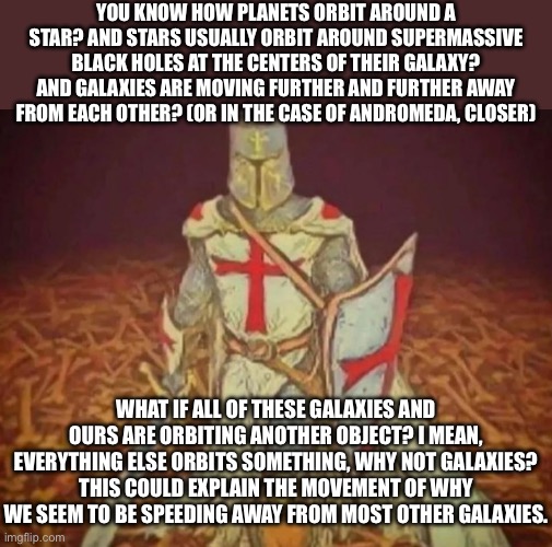 I should not go into philosophy, I will say some stupid sh** that sounds smart but isn’t actually smart | YOU KNOW HOW PLANETS ORBIT AROUND A STAR? AND STARS USUALLY ORBIT AROUND SUPERMASSIVE BLACK HOLES AT THE CENTERS OF THEIR GALAXY? AND GALAXIES ARE MOVING FURTHER AND FURTHER AWAY FROM EACH OTHER? (OR IN THE CASE OF ANDROMEDA, CLOSER); WHAT IF ALL OF THESE GALAXIES AND OURS ARE ORBITING ANOTHER OBJECT? I MEAN, EVERYTHING ELSE ORBITS SOMETHING, WHY NOT GALAXIES? THIS COULD EXPLAIN THE MOVEMENT OF WHY WE SEEM TO BE SPEEDING AWAY FROM MOST OTHER GALAXIES. | made w/ Imgflip meme maker