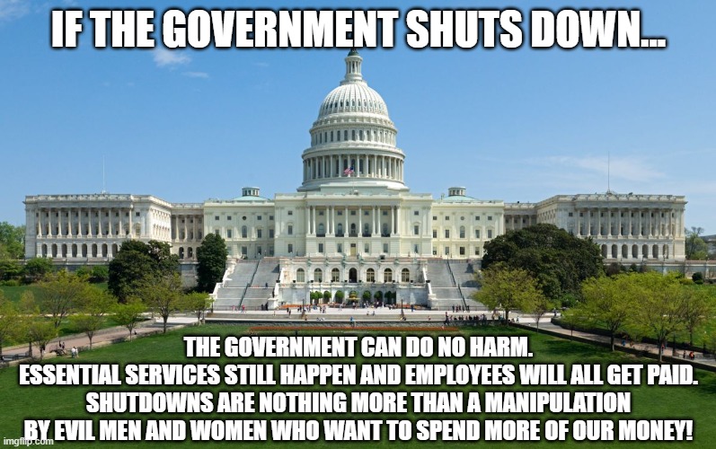 Shutdown '22 - this year's edition.  Same story, different year. | IF THE GOVERNMENT SHUTS DOWN... THE GOVERNMENT CAN DO NO HARM.
ESSENTIAL SERVICES STILL HAPPEN AND EMPLOYEES WILL ALL GET PAID.
SHUTDOWNS ARE NOTHING MORE THAN A MANIPULATION
BY EVIL MEN AND WOMEN WHO WANT TO SPEND MORE OF OUR MONEY! | image tagged in capitol hill,government shutdown | made w/ Imgflip meme maker
