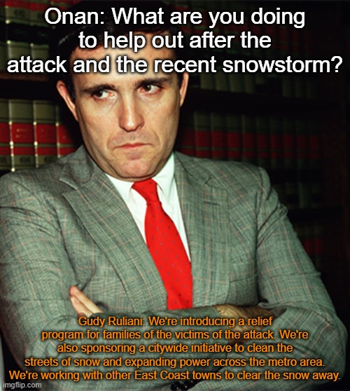 Onan: What are you doing to help out after the attack and the recent snowstorm? Gudy Ruliani: We're introducing a relief program for families of the victims of the attack. We're also sponsoring a citywide initiative to clean the streets of snow and expanding power across the metro area. We're working with other East Coast towns to clear the snow away. | made w/ Imgflip meme maker