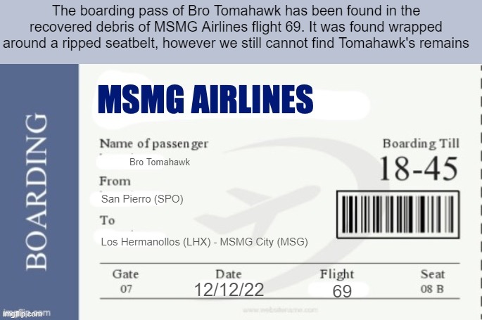 It was also found next to a recorder that we can't play | The boarding pass of Bro Tomahawk has been found in the recovered debris of MSMG Airlines flight 69. It was found wrapped around a ripped seatbelt, however we still cannot find Tomahawk's remains; Bro Tomahawk; San Pierro (SPO); Los Hermanollos (LHX) - MSMG City (MSG); 12/12/22; 69 | image tagged in msmg airlines boarding pass | made w/ Imgflip meme maker