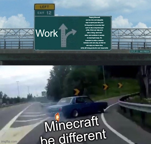 Minecraft be hitting like Playing Minecraft can be a fun and enjoyable way to spend your time, but it's important to remember th | Work; Playing Minecraft can be a fun and enjoyable way to spend your time, but it's important to remember that work is also a important part of life. Work can help us to earn a living, learn new skills, and contribute to society in meaningful ways. It's important to strike a balance between work and play, so that we can enjoy our leisure time while still being productive and responsible; Minecraft be different | image tagged in memes,left exit 12 off ramp | made w/ Imgflip meme maker