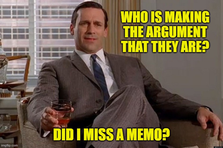 madmen | WHO IS MAKING THE ARGUMENT THAT THEY ARE? DID I MISS A MEMO? | image tagged in madmen | made w/ Imgflip meme maker