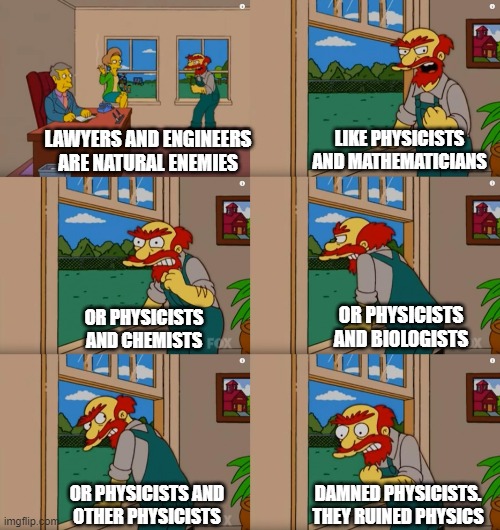 Physicists according to Willie | LAWYERS AND ENGINEERS
ARE NATURAL ENEMIES; LIKE PHYSICISTS AND MATHEMATICIANS; OR PHYSICISTS
AND BIOLOGISTS; OR PHYSICISTS
AND CHEMISTS; DAMNED PHYSICISTS.
THEY RUINED PHYSICS; OR PHYSICISTS AND
OTHER PHYSICISTS | image tagged in groundskeeper willie natural enemies | made w/ Imgflip meme maker