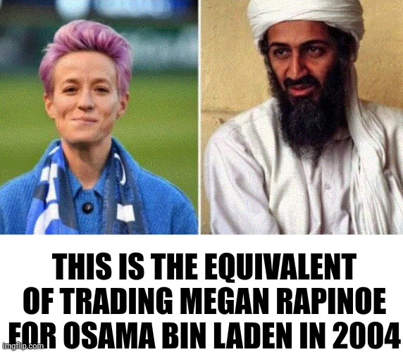 Biden Administration Screwed Up Priorities | THIS IS THE EQUIVALENT OF TRADING MEGAN RAPINOE FOR OSAMA BIN LADEN IN 2004 | image tagged in screwed up,priorities | made w/ Imgflip meme maker