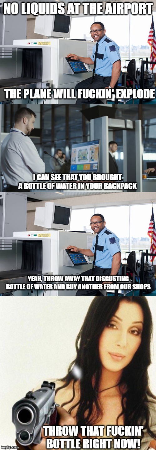 Meanwhile at the Airports! | NO LIQUIDS AT THE AIRPORT; THE PLANE WILL FUCKIN' EXPLODE; I CAN SEE THAT YOU BROUGHT A BOTTLE OF WATER IN YOUR BACKPACK; YEAH, THROW AWAY THAT DISGUSTING BOTTLE OF WATER AND BUY ANOTHER FROM OUR SHOPS; THROW THAT FUCKIN' BOTTLE RIGHT NOW! | image tagged in airport,check in,security,ariplane,travel,fun | made w/ Imgflip meme maker