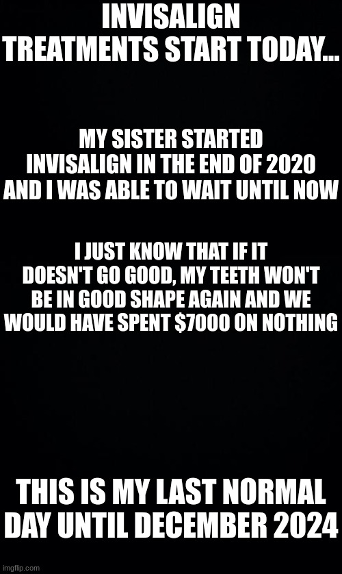 I'll regret this in the future | INVISALIGN TREATMENTS START TODAY... MY SISTER STARTED INVISALIGN IN THE END OF 2020 AND I WAS ABLE TO WAIT UNTIL NOW; I JUST KNOW THAT IF IT DOESN'T GO GOOD, MY TEETH WON'T BE IN GOOD SHAPE AGAIN AND WE WOULD HAVE SPENT $7000 ON NOTHING; THIS IS MY LAST NORMAL DAY UNTIL DECEMBER 2024 | image tagged in black background,dental | made w/ Imgflip meme maker