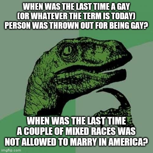 Hetrosexuals Do Not Have A Constitutional Right To Marriage | WHEN WAS THE LAST TIME A GAY (OR WHATEVER THE TERM IS TODAY) PERSON WAS THROWN OUT FOR BEING GAY? WHEN WAS THE LAST TIME A COUPLE OF MIXED RACES WAS NOT ALLOWED TO MARRY IN AMERICA? | image tagged in memes,philosoraptor,what,huh | made w/ Imgflip meme maker