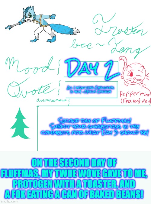 Keep Submitting! | Day 2; All I want for Christmas Is you! -Maria Carrey; Second day of Fluffmas! Submit your suggestions in the comments for what Day 3 should be! ON THE SECOND DAY OF FLUFFMAS, MY TWUE WOVE GAVE TO ME, PROTOGEN WITH A TOASTER, AND A FOX EATING A CAN OF BAKED BEANS! | image tagged in frosten ice-fang announcement template | made w/ Imgflip meme maker