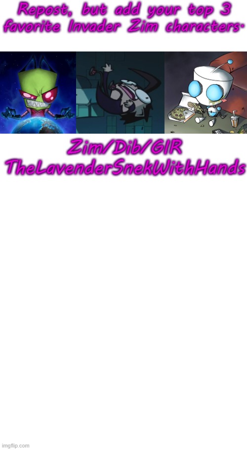Requires basic knowledge of Invader Zim. Show, Comics, or Movie. | Repost, but add your top 3 favorite Invader Zim characters. Zim/Dib/GIR
TheLavenderSnekWithHands | image tagged in invader zim,invaderzim,repost but add,i am bored so this,why are you reading the tags | made w/ Imgflip meme maker