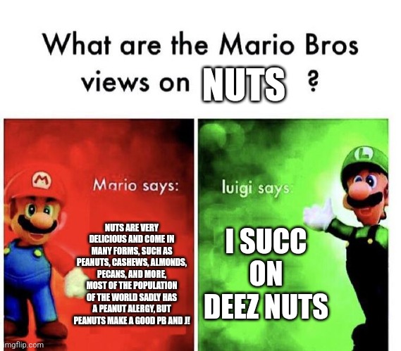 Nuts | NUTS; NUTS ARE VERY DELICIOUS AND COME IN MANY FORMS, SUCH AS PEANUTS, CASHEWS, ALMONDS, PECANS, AND MORE, MOST OF THE POPULATION OF THE WORLD SADLY HAS A PEANUT ALERGY, BUT PEANUTS MAKE A GOOD PB AND J! I SUCC ON DEEZ NUTS | image tagged in mario bros views | made w/ Imgflip meme maker