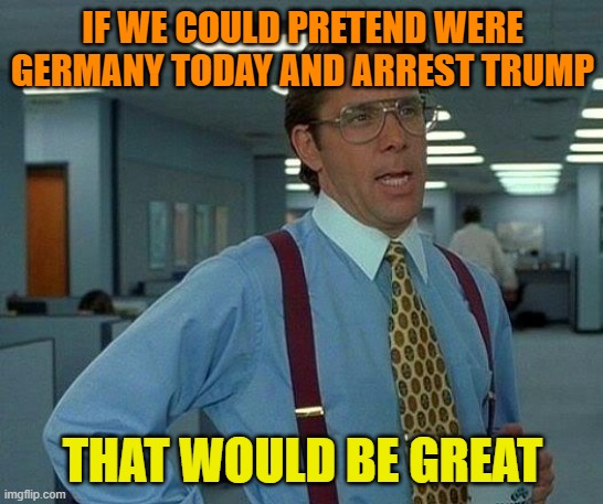 A great day indeed | IF WE COULD PRETEND WERE GERMANY TODAY AND ARREST TRUMP; THAT WOULD BE GREAT | image tagged in trump,maga,arrested,political meme,trump supporters | made w/ Imgflip meme maker