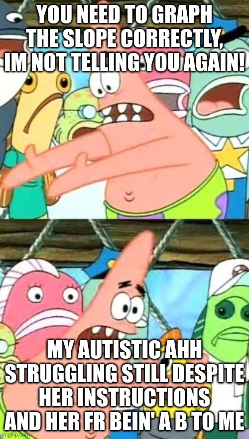 Put It Somewhere Else Patrick | YOU NEED TO GRAPH THE SLOPE CORRECTLY, IM NOT TELLING YOU AGAIN! MY AUTISTIC AHH STRUGGLING STILL DESPITE HER INSTRUCTIONS AND HER FR BEIN' A B TO ME | image tagged in memes,put it somewhere else patrick | made w/ Imgflip meme maker