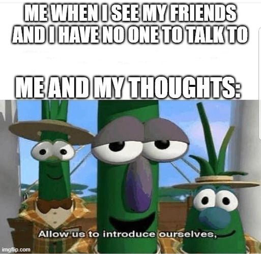 Allow us to introduce ourselves | ME WHEN I SEE MY FRIENDS AND I HAVE NO ONE TO TALK TO; ME AND MY THOUGHTS: | image tagged in allow us to introduce ourselves | made w/ Imgflip meme maker