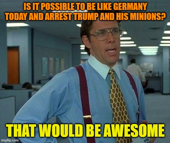 Such a day indeed | IS IT POSSIBLE TO BE LIKE GERMANY TODAY AND ARREST TRUMP AND HIS MINIONS? THAT WOULD BE AWESOME | image tagged in donald trump,maga,political meme,arrest,minions | made w/ Imgflip meme maker