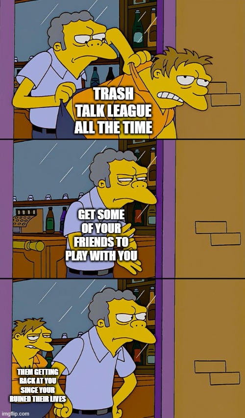League in a nutshell | TRASH TALK LEAGUE ALL THE TIME; GET SOME OF YOUR FRIENDS TO PLAY WITH YOU; THEM GETTING BACK AT YOU SINCE YOUR RUINED THEIR LIVES | image tagged in moe throws barney | made w/ Imgflip meme maker