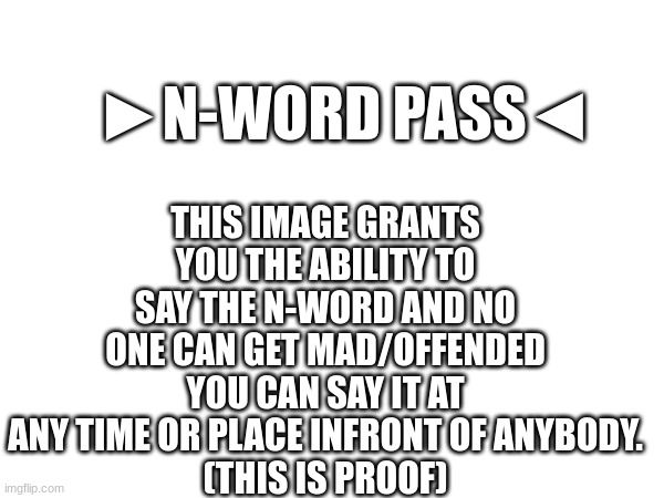 n-word pass | THIS IMAGE GRANTS YOU THE ABILITY TO SAY THE N-WORD AND NO ONE CAN GET MAD/OFFENDED YOU CAN SAY IT AT ANY TIME OR PLACE INFRONT OF ANYBODY.
(THIS IS PROOF); ►N-WORD PASS◄ | image tagged in memes | made w/ Imgflip meme maker