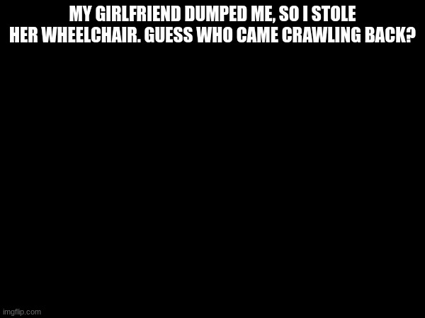 MY GIRLFRIEND DUMPED ME, SO I STOLE HER WHEELCHAIR. GUESS WHO CAME CRAWLING BACK? | made w/ Imgflip meme maker