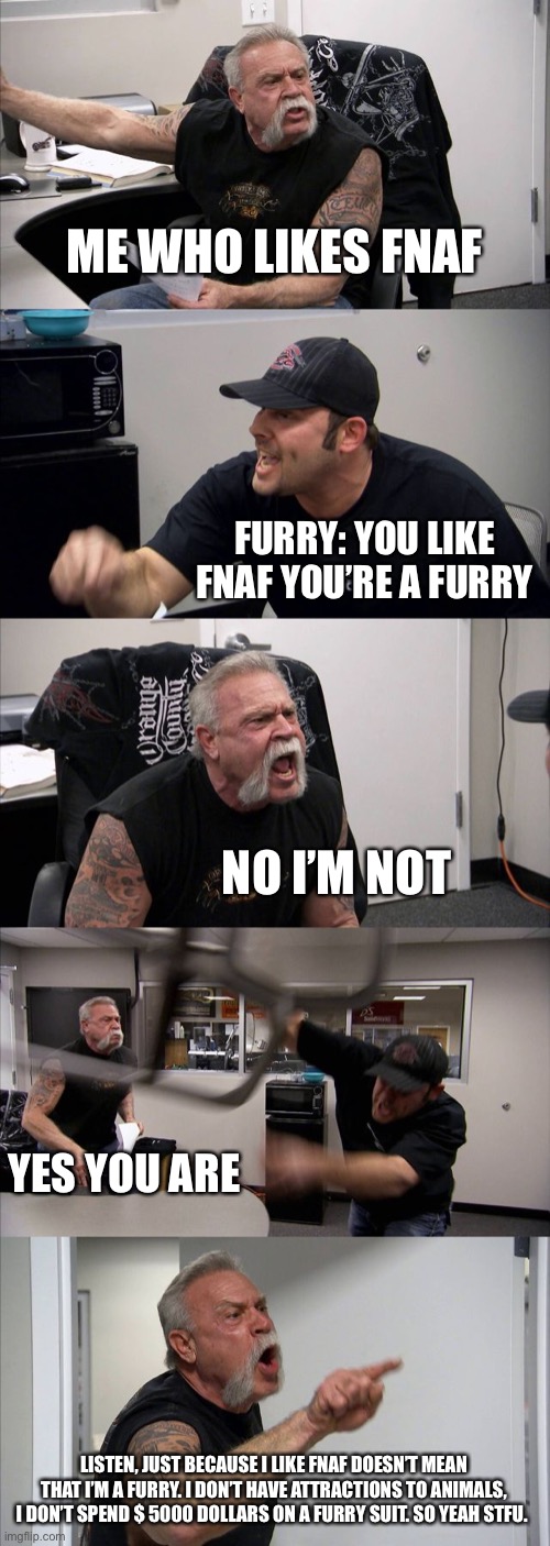 It’s true | ME WHO LIKES FNAF; FURRY: YOU LIKE FNAF YOU’RE A FURRY; NO I’M NOT; YES YOU ARE; LISTEN, JUST BECAUSE I LIKE FNAF DOESN’T MEAN THAT I’M A FURRY. I DON’T HAVE ATTRACTIONS TO ANIMALS, I DON’T SPEND $ 5000 DOLLARS ON A FURRY SUIT. SO YEAH STFU. | image tagged in memes,american chopper argument | made w/ Imgflip meme maker