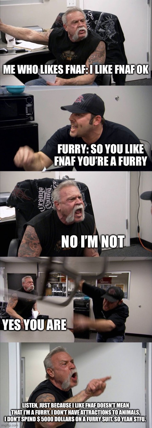 It is true do not lie to me | ME WHO LIKES FNAF: I LIKE FNAF OK; FURRY: SO YOU LIKE FNAF YOU’RE A FURRY; NO I’M NOT; YES YOU ARE; LISTEN, JUST BECAUSE I LIKE FNAF DOESN’T MEAN THAT I’M A FURRY. I DON’T HAVE ATTRACTIONS TO ANIMALS, I DON’T SPEND $ 5000 DOLLARS ON A FURRY SUIT. SO YEAH STFU. | image tagged in memes,american chopper argument | made w/ Imgflip meme maker