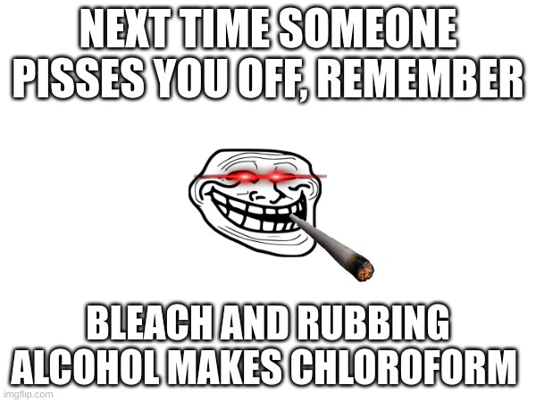 the sleepy water | NEXT TIME SOMEONE PISSES YOU OFF, REMEMBER; BLEACH AND RUBBING ALCOHOL MAKES CHLOROFORM | image tagged in yes,chloroform | made w/ Imgflip meme maker