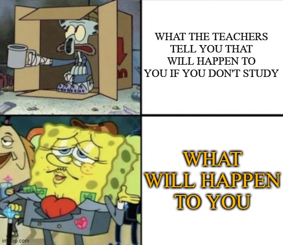 Poor Squidward vs Rich Spongebob | WHAT THE TEACHERS TELL YOU THAT WILL HAPPEN TO YOU IF YOU DON'T STUDY; WHAT WILL HAPPEN TO YOU | image tagged in poor squidward vs rich spongebob | made w/ Imgflip meme maker
