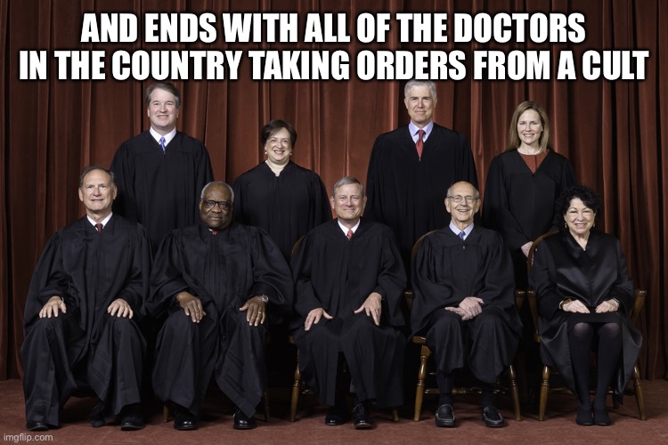 SCOTUS Supreme Court 2022 | AND ENDS WITH ALL OF THE DOCTORS IN THE COUNTRY TAKING ORDERS FROM A CULT | image tagged in scotus supreme court 2022 | made w/ Imgflip meme maker