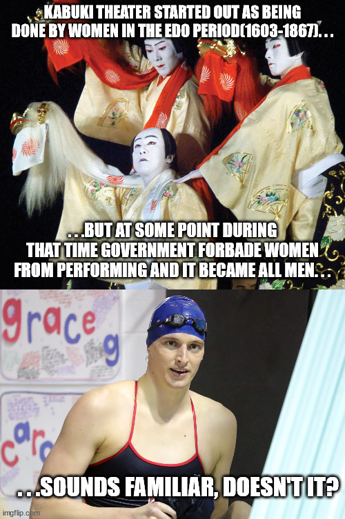 What true misogyny looks like. | KABUKI THEATER STARTED OUT AS BEING DONE BY WOMEN IN THE EDO PERIOD(1603-1867). . . . . .BUT AT SOME POINT DURING THAT TIME GOVERNMENT FORBADE WOMEN FROM PERFORMING AND IT BECAME ALL MEN. . . . . .SOUNDS FAMILIAR, DOESN'T IT? | image tagged in kabuki theater,lia thomas,government corruption,transgender | made w/ Imgflip meme maker