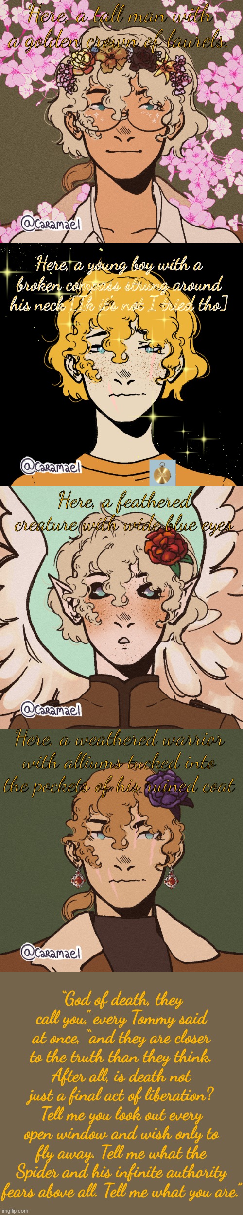 This took me forever to make. Enjoy it :D    also if you know the next line, COMMENTS | Here, a tall man with a golden crown of laurels. Here, a young boy with a broken compass strung around his neck [Ik it's not I tried tho]; Here, a feathered creature with wide blue eyes; Here, a weathered warrior with alliums tucked into the pockets of his ruined coat; “God of death, they call you,” every Tommy said at once, “and they are closer to the truth than they think. After all, is death not just a final act of liberation? Tell me you look out every open window and wish only to fly away. Tell me what the Spider and his infinite authority fears above all. Tell me what you are.” | made w/ Imgflip meme maker