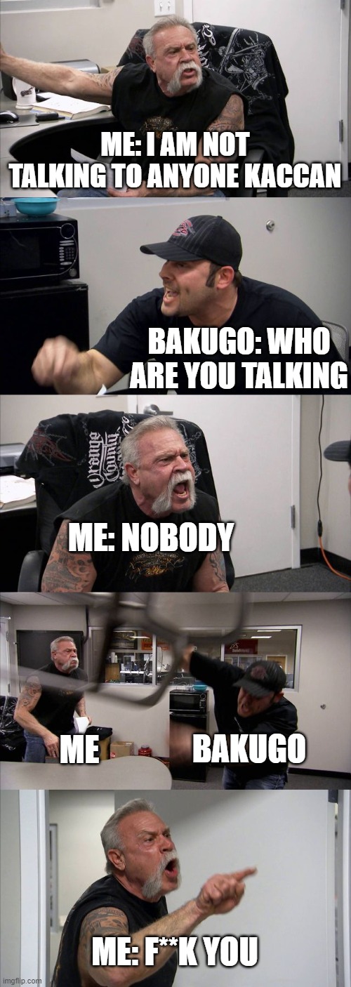 me and bakugo fighting | ME: I AM NOT TALKING TO ANYONE KACCAN; BAKUGO: WHO ARE YOU TALKING; ME: NOBODY; BAKUGO; ME; ME: F**K YOU | image tagged in memes,american chopper argument | made w/ Imgflip meme maker