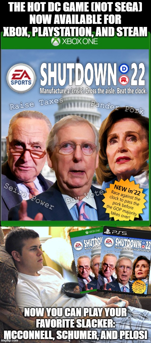 Same game, every year.  Little changes from the previous, just more of the same, screwing over the country with shutdown panic. | THE HOT DC GAME (NOT SEGA)
NOW AVAILABLE FOR XBOX, PLAYSTATION, AND STEAM; NOW YOU CAN PLAY YOUR FAVORITE SLACKER: MCCONNELL, SCHUMER, AND PELOSI | image tagged in government shutdown,nancy pelosi,chuck schumer,mitch mcconnell,crisis,government corruption | made w/ Imgflip meme maker