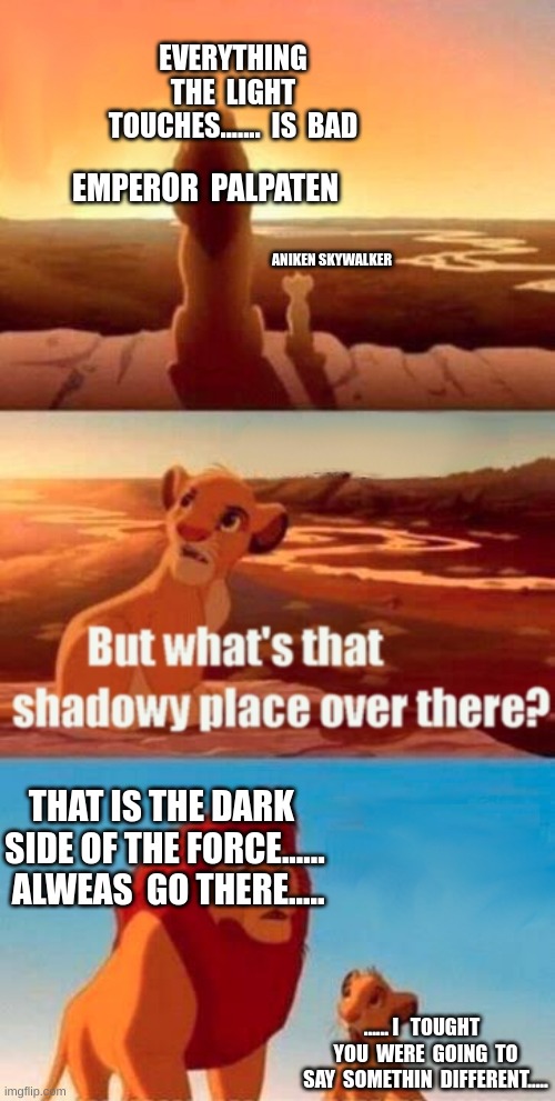 Simba Shadowy Place Meme | EVERYTHING THE  LIGHT TOUCHES.......  IS  BAD; EMPEROR  PALPATEN; ANIKEN SKYWALKER; THAT IS THE DARK  SIDE OF THE FORCE......  ALWEAS  GO THERE..... ...... I   TOUGHT   YOU  WERE  GOING  TO SAY  SOMETHIN  DIFFERENT..... | image tagged in memes,simba shadowy place | made w/ Imgflip meme maker