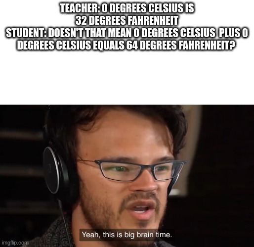 It's Big Brain Time | TEACHER: 0 DEGREES CELSIUS IS 32 DEGREES FAHRENHEIT
STUDENT: DOESN'T THAT MEAN 0 DEGREES CELSIUS  PLUS 0 DEGREES CELSIUS EQUALS 64 DEGREES FAHRENHEIT? | image tagged in it's big brain time | made w/ Imgflip meme maker
