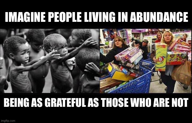 Imagine | IMAGINE PEOPLE LIVING IN ABUNDANCE; BEING AS GRATEFUL AS THOSE WHO ARE NOT | image tagged in grateful,poor,wealth | made w/ Imgflip meme maker
