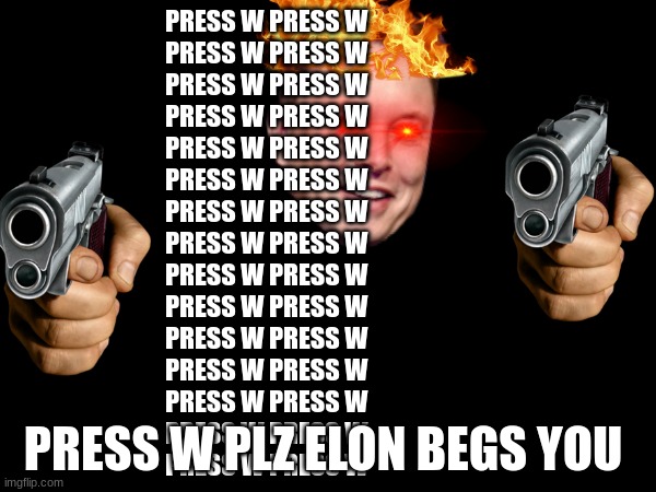 PLZ don't press w I hate upvote beggers but had to make at least 1 upvote meme | PRESS W PRESS W 
PRESS W PRESS W 

PRESS W PRESS W 

PRESS W PRESS W 

PRESS W PRESS W 

PRESS W PRESS W 

PRESS W PRESS W 

PRESS W PRESS W 

PRESS W PRESS W 

PRESS W PRESS W 

PRESS W PRESS W 

PRESS W PRESS W 

PRESS W PRESS W 

PRESS W PRESS W 

PRESS W PRESS W; PRESS W PLZ ELON BEGS YOU | image tagged in guns,elon musk,upvote begging,red eyes | made w/ Imgflip meme maker