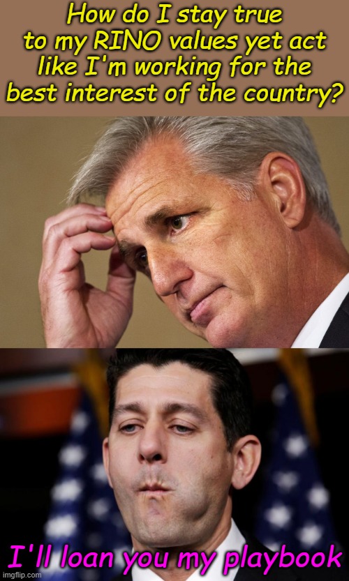 Kevin McCarthy finds comfort in Paul Ryan's tactics. Pass bills that will never become law until they can become law, then quit. | How do I stay true to my RINO values yet act like I'm working for the best interest of the country? I'll loan you my playbook | image tagged in kevin mccarthy america's most incompetent speaker-in-waiting,paul ryan sacking cuck | made w/ Imgflip meme maker