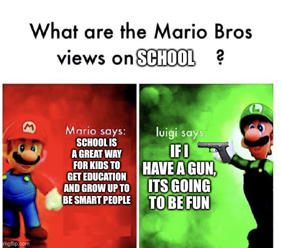 What are the mario bros views on:      ? | SCHOOL; SCHOOL IS A GREAT WAY FOR KIDS TO GET EDUCATION AND GROW UP TO BE SMART PEOPLE; IF I HAVE A GUN, ITS GOING TO BE FUN | image tagged in what are the mario bros views on | made w/ Imgflip meme maker