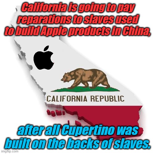 Slavery continues today in China in support of Apple and other US based Corporations. Nothing to see here. | California is going to pay reparations to slaves used to build Apple products in China, after all Cupertino was built on the backs of slaves. | image tagged in california | made w/ Imgflip meme maker