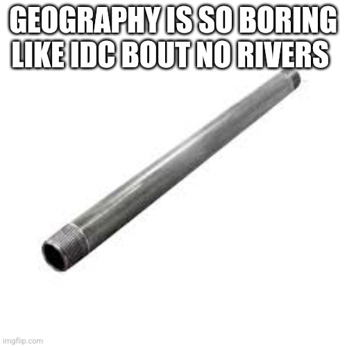 Metal pipe | GEOGRAPHY IS SO BORING LIKE IDC BOUT NO RIVERS | image tagged in metal pipe | made w/ Imgflip meme maker